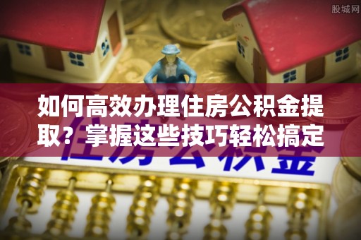 通渭如何高效办理住房公积金提取？掌握这些技巧轻松搞定