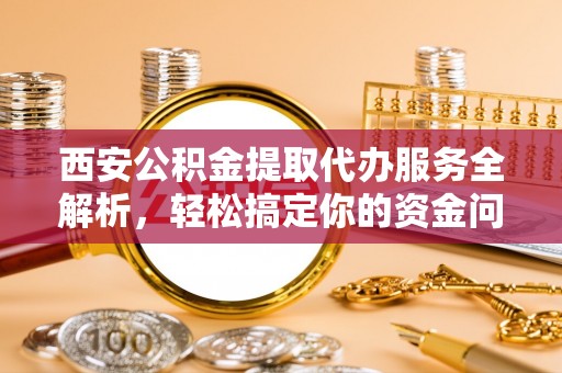 通渭西安公积金提取代办服务全解析，轻松搞定你的资金问题