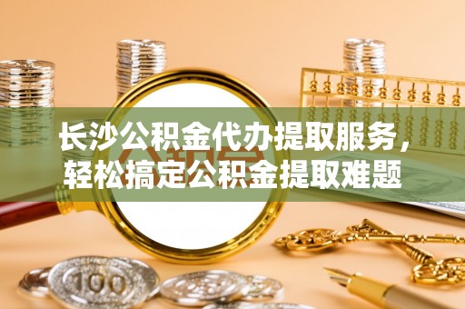通渭长沙公积金代办提取服务，轻松搞定公积金提取难题