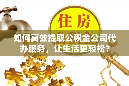 通渭如何高效提取公积金公司代办服务，让生活更轻松？