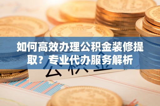 通渭如何高效办理公积金装修提取？专业代办服务解析