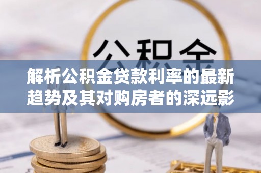 通渭解析公积金贷款利率的最新趋势及其对购房者的深远影响