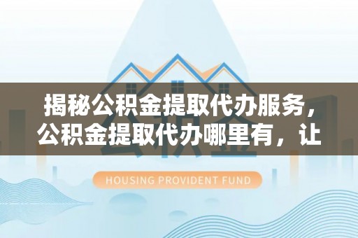通渭揭秘公积金提取代办服务，公积金提取代办哪里有，让你省时省心的解决方案