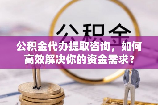 通渭公积金代办提取咨询，如何高效解决你的资金需求？