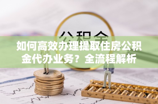 通渭如何高效办理提取住房公积金代办业务？全流程解析