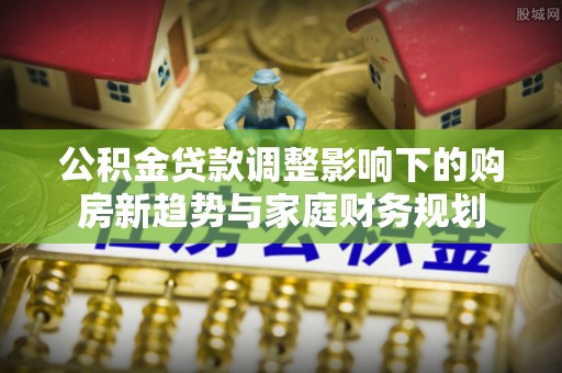 通渭公积金贷款调整影响下的购房新趋势与家庭财务规划