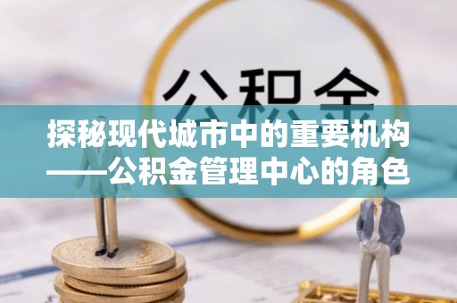 通渭探秘现代城市中的重要机构——公积金管理中心的角色与使命