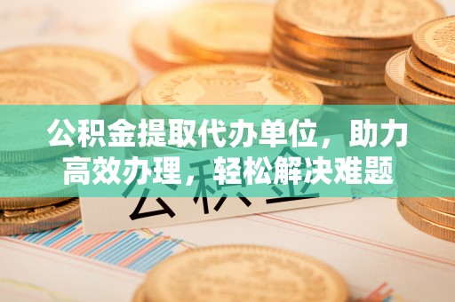通渭公积金提取代办单位，助力高效办理，轻松解决难题