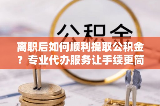 通渭离职后如何顺利提取公积金？专业代办服务让手续更简单