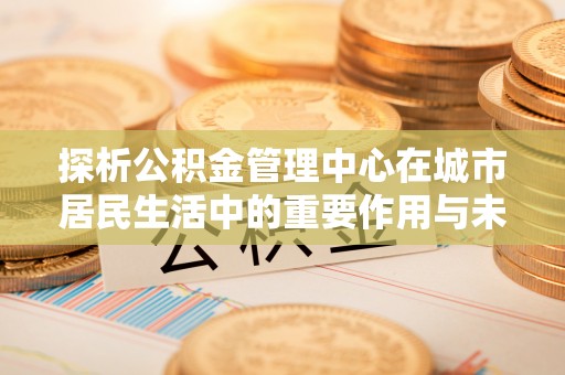 通渭探析公积金管理中心在城市居民生活中的重要作用与未来发展趋势