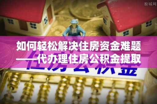 通渭如何轻松解决住房资金难题——代办理住房公积金提取服务详解