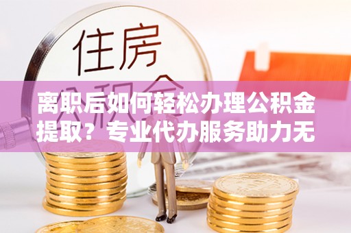 通渭离职后如何轻松办理公积金提取？专业代办服务助力无忧