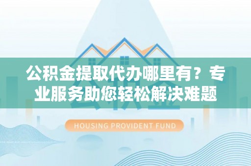 通渭公积金提取代办哪里有？专业服务助您轻松解决难题