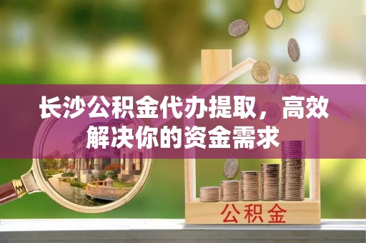 通渭长沙公积金代办提取，高效解决你的资金需求