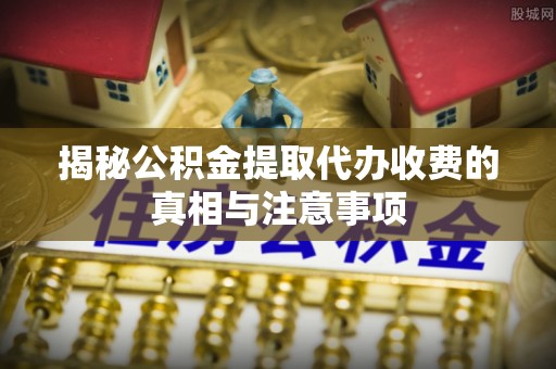 通渭揭秘公积金提取代办收费的真相与注意事项