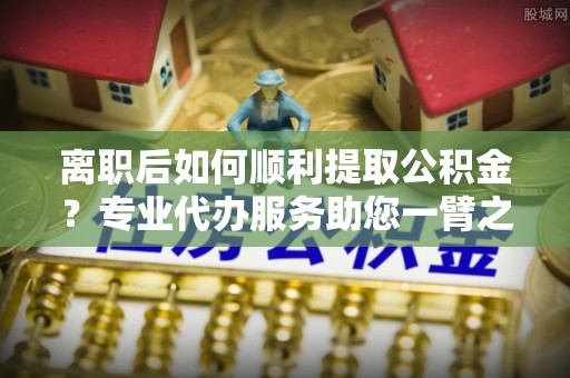 通渭离职后如何顺利提取公积金？专业代办服务助您一臂之力