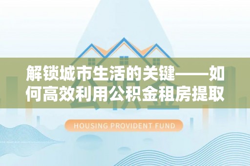 通渭解锁城市生活的关键——如何高效利用公积金租房提取实现居住自由