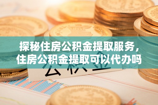 通渭探秘住房公积金提取服务，住房公积金提取可以代办吗的全方位解析