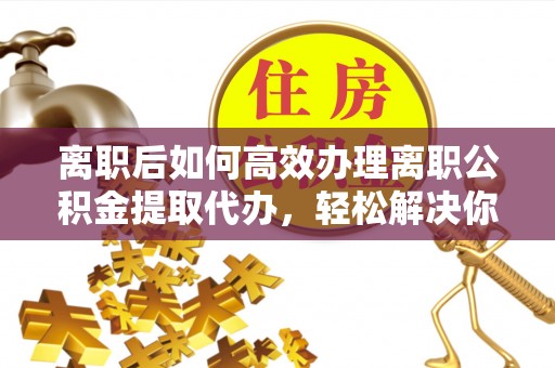 通渭离职后如何高效办理离职公积金提取代办，轻松解决你的后顾之忧