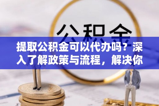 通渭提取公积金可以代办吗？深入了解政策与流程，解决你的疑问