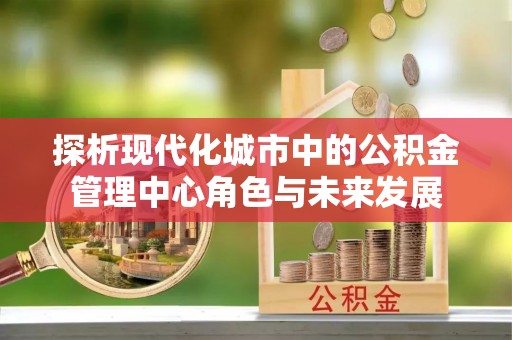 通渭探析现代化城市中的公积金管理中心角色与未来发展