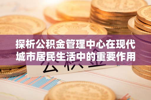 通渭探析公积金管理中心在现代城市居民生活中的重要作用