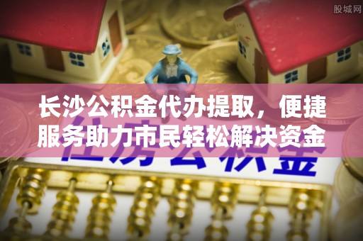 通渭长沙公积金代办提取，便捷服务助力市民轻松解决资金需求