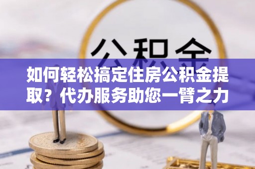 通渭如何轻松搞定住房公积金提取？代办服务助您一臂之力