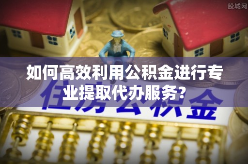通渭如何高效利用公积金进行专业提取代办服务？