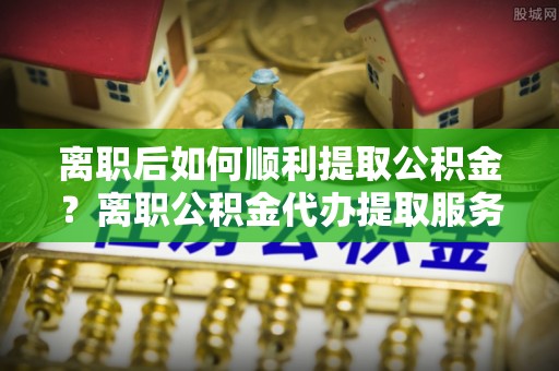 通渭离职后如何顺利提取公积金？离职公积金代办提取服务来帮忙