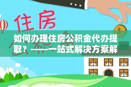 通渭如何办理住房公积金代办提取？——一站式解决方案解析