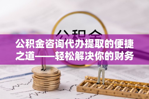 通渭公积金咨询代办提取的便捷之道——轻松解决你的财务难题